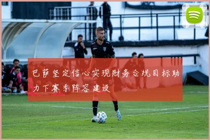 巴萨坚定信心实现财务合规目标助力下赛季阵容建设