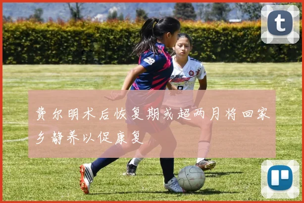 费尔明术后恢复期或超两月将回家乡静养以促康复