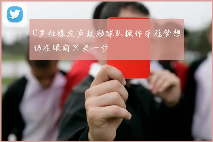 C罗社媒发声鼓励球队振作夺冠梦想仍在眼前只差一步