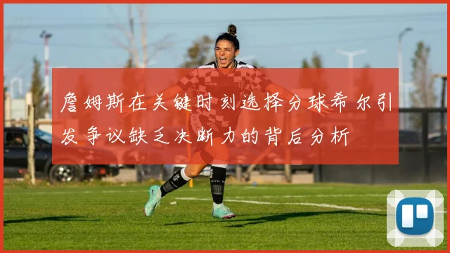 詹姆斯在关键时刻选择分球希尔引发争议缺乏决断力的背后分析