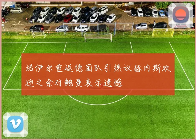 诺伊尔重返德国队引热议赫内斯欢迎之余对鲍曼表示遗憾