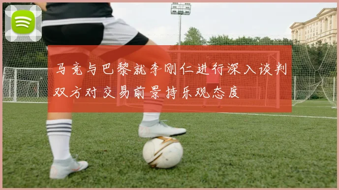 马竞与巴黎就李刚仁进行深入谈判双方对交易前景持乐观态度