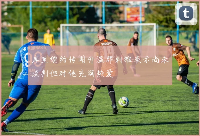 库里续约传闻升温邓利维表示尚未谈判但对他充满热爱