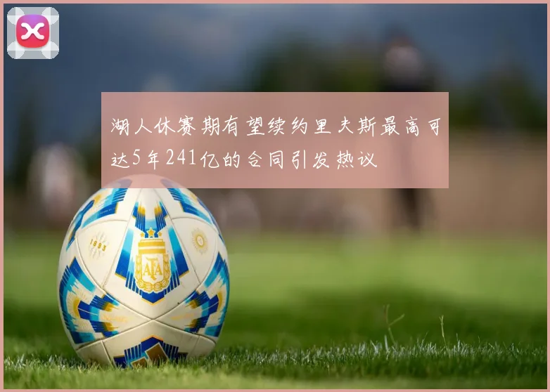 湖人休赛期有望续约里夫斯最高可达5年241亿的合同引发热议