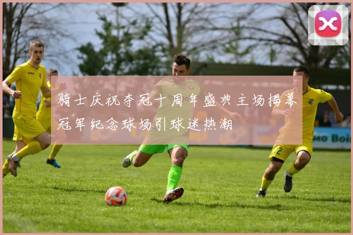骑士庆祝夺冠十周年盛典主场揭幕冠军纪念球场引球迷热潮