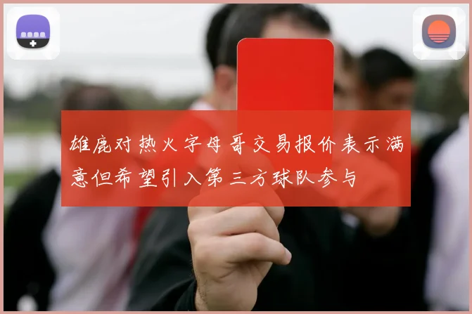 雄鹿对热火字母哥交易报价表示满意但希望引入第三方球队参与
