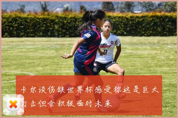 卡尔谈伤缺世界杯感受称这是巨大打击但会积极面对未来